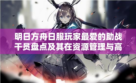 明日方舟日服玩家最爱的助战干员盘点及其在资源管理与高效使用策略中的重要性