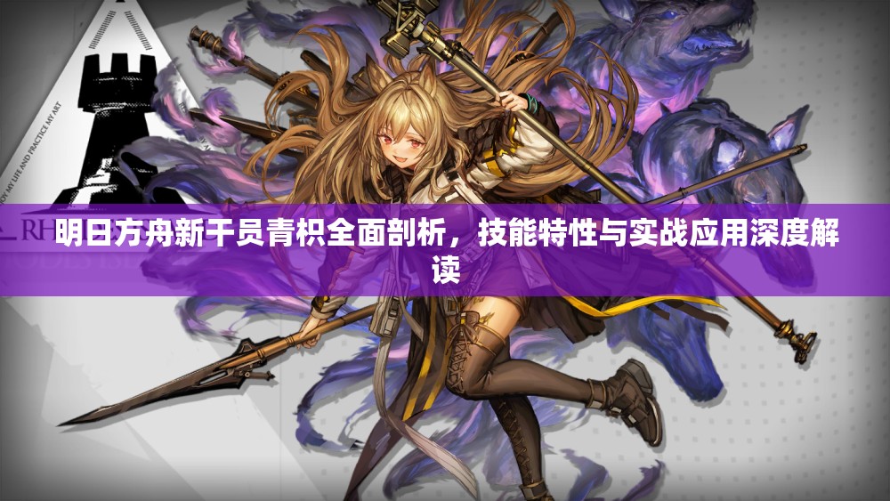 明日方舟新干员青枳全面剖析，技能特性与实战应用深度解读