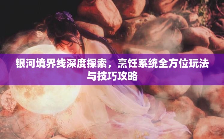 银河境界线深度探索，烹饪系统全方位玩法与技巧攻略
