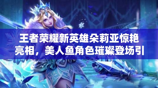 王者荣耀新英雄朵莉亚惊艳亮相，美人鱼角色璀璨登场引领风潮
