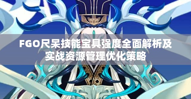 FGO尺呆技能宝具强度全面解析及实战资源管理优化策略