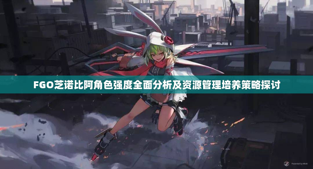 FGO芝诺比阿角色强度全面分析及资源管理培养策略探讨