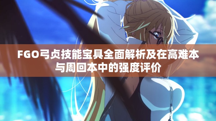FGO弓贞技能宝具全面解析及在高难本与周回本中的强度评价