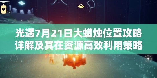 光遇7月21日大蜡烛位置攻略详解及其在资源高效利用策略中的启示与重要性