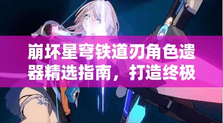 崩坏星穹铁道刃角色遗器精选指南，打造终极无敌刃的全方位装备攻略