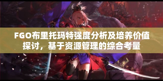 FGO布里托玛特强度分析及培养价值探讨，基于资源管理的综合考量