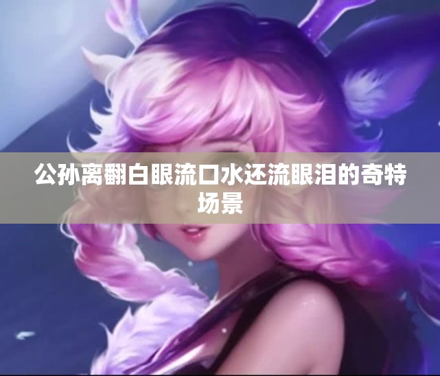 公孙离翻白眼流口水还流眼泪的奇特场景