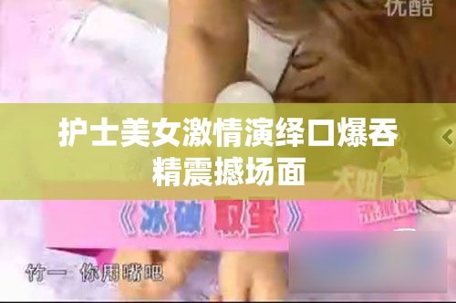 护士美女激情演绎口爆吞精震撼场面