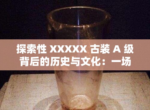 探索性 XXXXX 古装 A 级背后的历史与文化：一场穿越时空的视听盛宴
