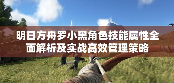 明日方舟罗小黑角色技能属性全面解析及实战高效管理策略