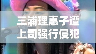 三浦理惠子遭上司强行侵犯相关事件引发关注