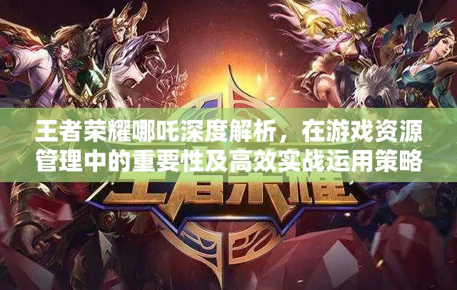王者荣耀哪吒深度解析，在游戏资源管理中的重要性及高效实战运用策略