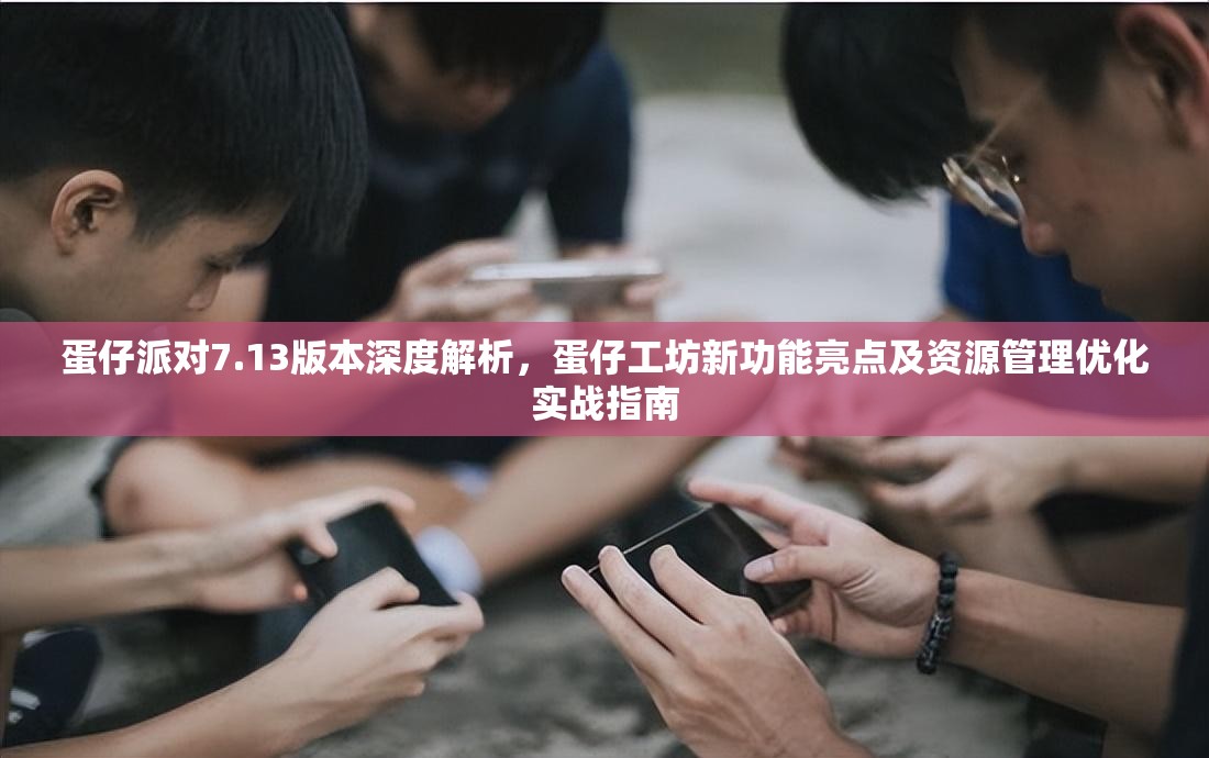 蛋仔派对7.13版本深度解析，蛋仔工坊新功能亮点及资源管理优化实战指南