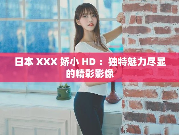 日本 XXX 娇小 HD ：独特魅力尽显的精彩影像
