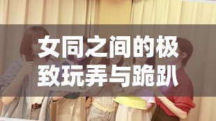 女同之间的极致玩弄与跪趴调教伴随嗯啊之声