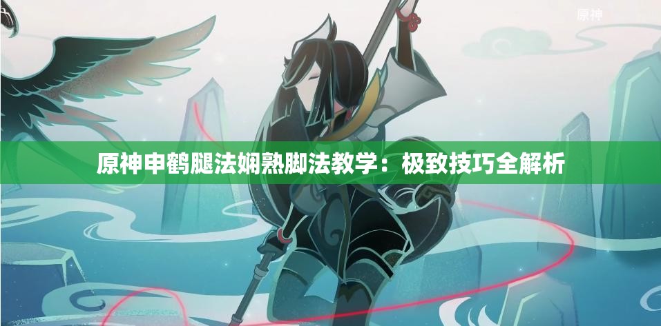 原神申鹤腿法娴熟脚法教学：极致技巧全解析