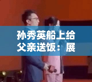 孙秀英船上给父亲送饭：展现父女情深的感人一幕