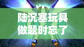陆沉塞玩具做题时忘了关遥控器：惊人失误引发的尴尬后果