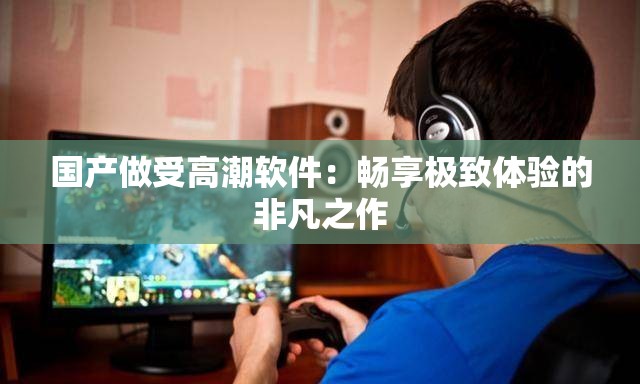 国产做受高潮软件：畅享极致体验的非凡之作