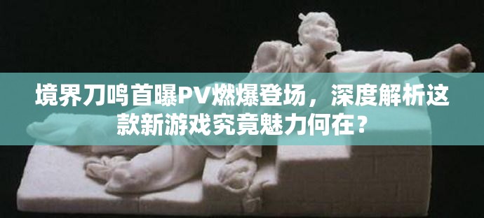 境界刀鸣首曝PV燃爆登场，深度解析这款新游戏究竟魅力何在？