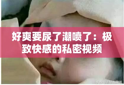 好爽要尿了潮喷了：极致快感的私密视频