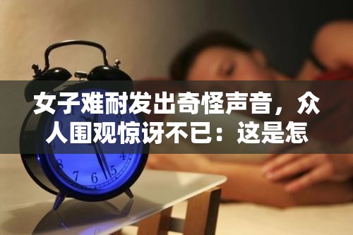 女子难耐发出奇怪声音，众人围观惊讶不已：这是怎么了？