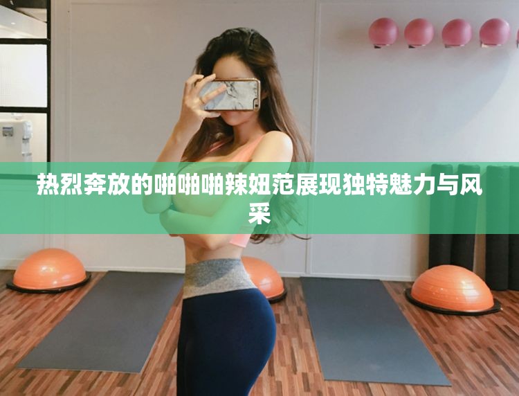 热烈奔放的啪啪啪辣妞范展现独特魅力与风采