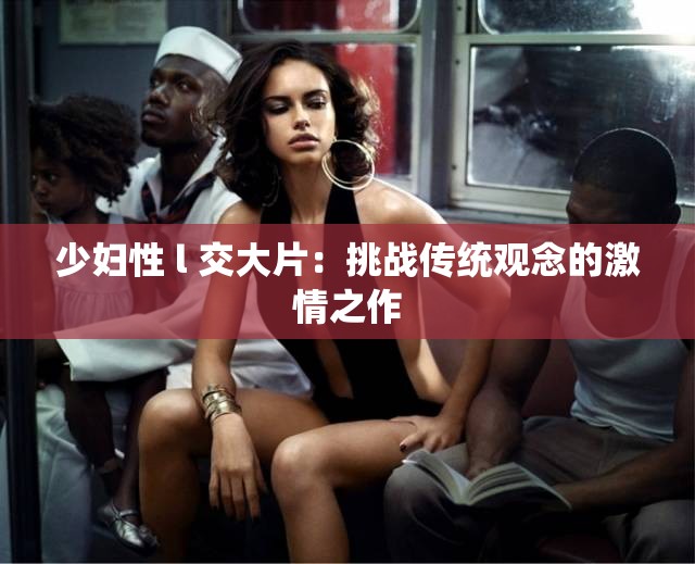 少妇性 l 交大片：挑战传统观念的激情之作
