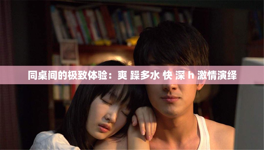 同桌间的极致体验：爽 躁多水 快 深 h 激情演绎