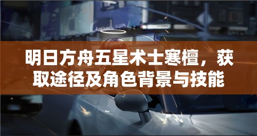 明日方舟五星术士寒檀，获取途径及角色背景与技能魅力深度解析