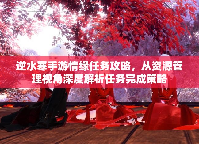 逆水寒手游情缘任务攻略，从资源管理视角深度解析任务完成策略