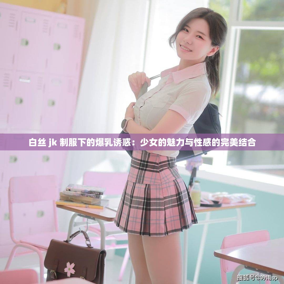 白丝 jk 制服下的爆乳诱惑：少女的魅力与性感的完美结合