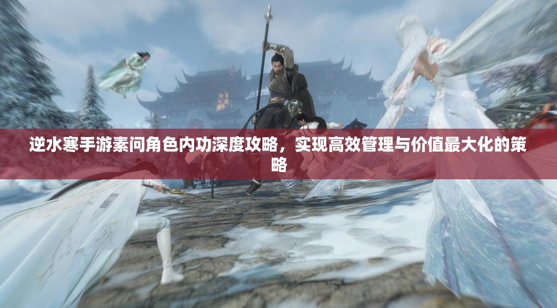 逆水寒手游素问角色内功深度攻略，实现高效管理与价值最大化的策略