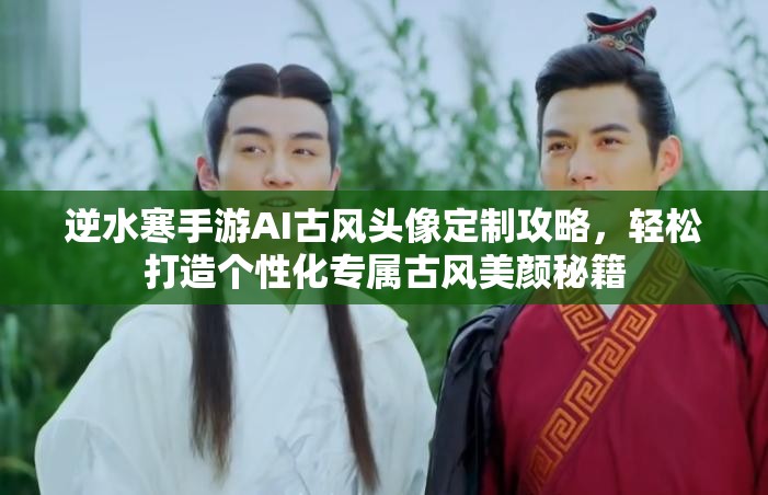 逆水寒手游AI古风头像定制攻略，轻松打造个性化专属古风美颜秘籍