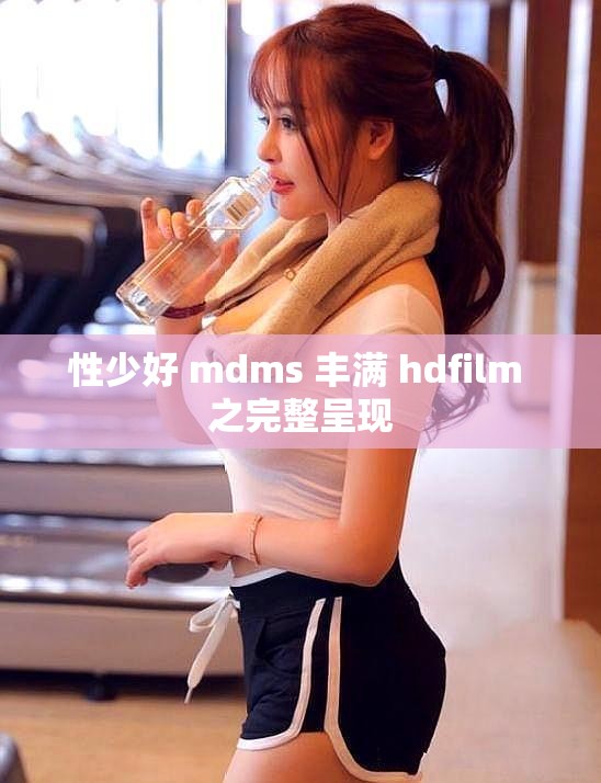 性少好 mdms 丰满 hdfilm 之完整呈现