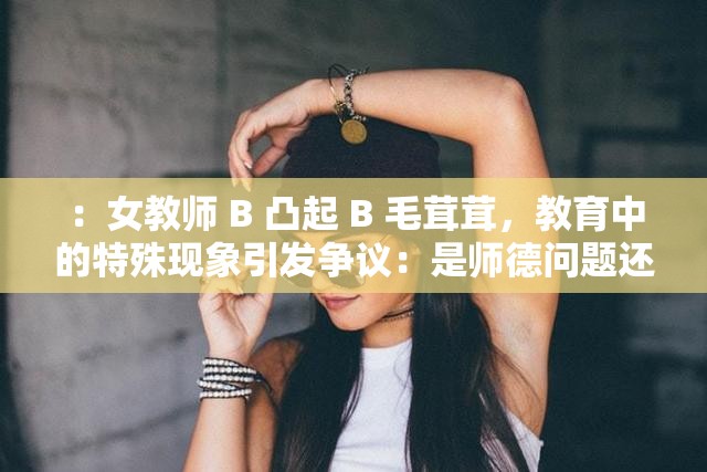 ：女教师 B 凸起 B 毛茸茸，教育中的特殊现象引发争议：是师德问题还是人性的弱点？