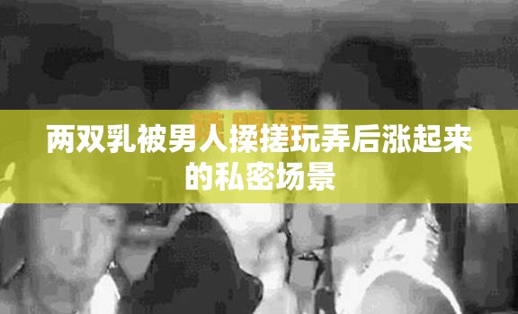 两双乳被男人揉搓玩弄后涨起来的私密场景