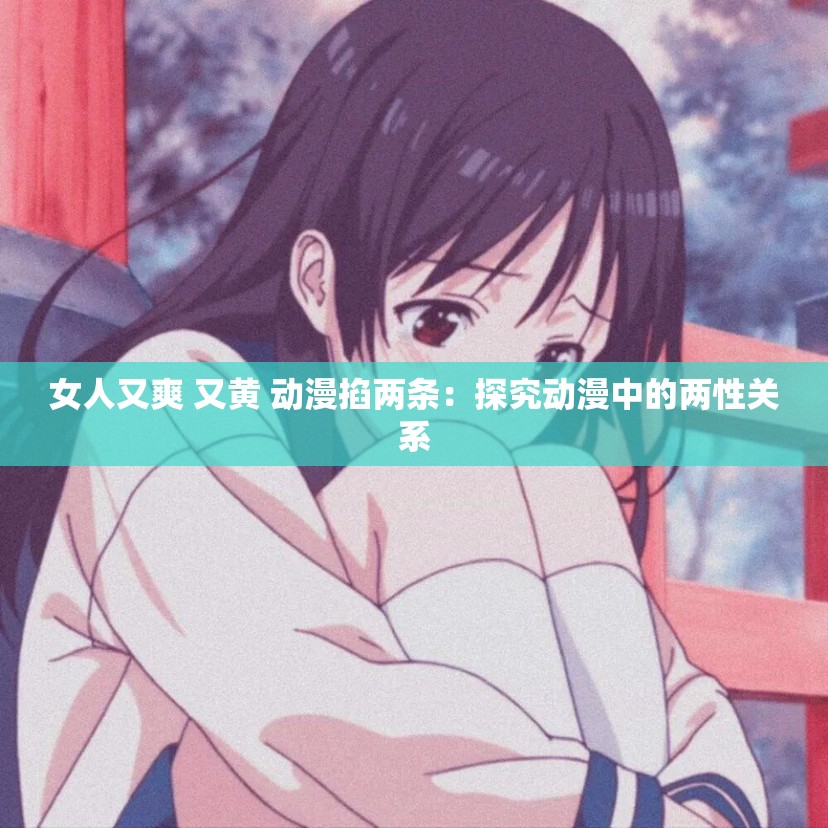 女人又爽 又黄 动漫掐两条：探究动漫中的两性关系