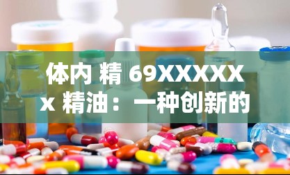 体内 精 69XXXXXx 精油：一种创新的天然保健品