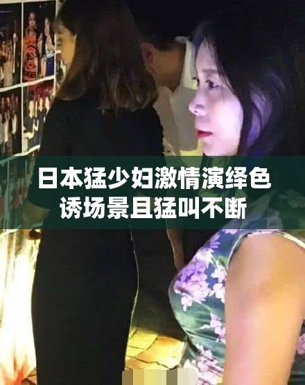日本猛少妇激情演绎色诱场景且猛叫不断