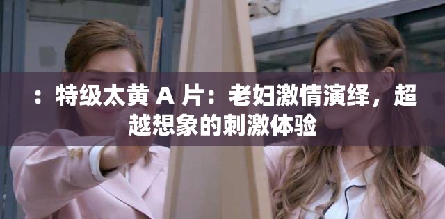 ：特级太黄 A 片：老妇激情演绎，超越想象的刺激体验