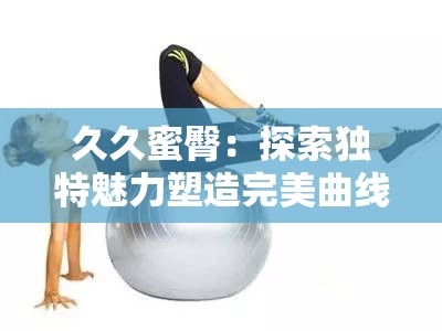 久久蜜臀：探索独特魅力塑造完美曲线的秘密所在