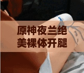 原神夜兰绝美裸体开腿震撼视觉冲击