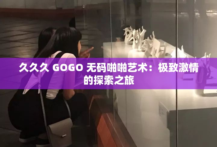 久久久 GOGO 无码啪啪艺术：极致激情的探索之旅