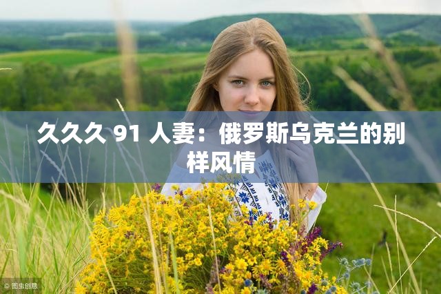久久久 91 人妻：俄罗斯乌克兰的别样风情