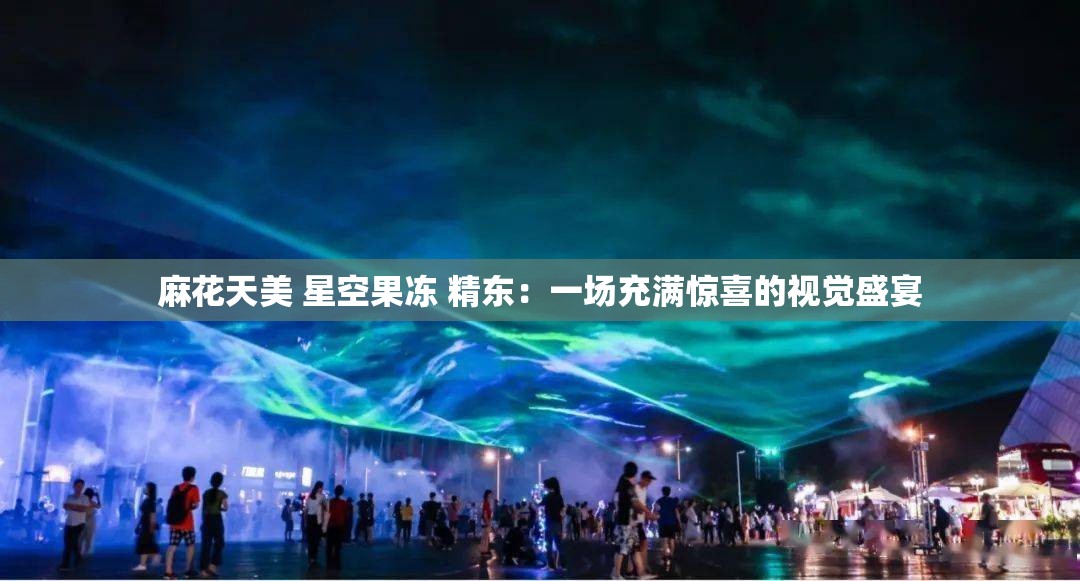麻花天美 星空果冻 精东：一场充满惊喜的视觉盛宴
