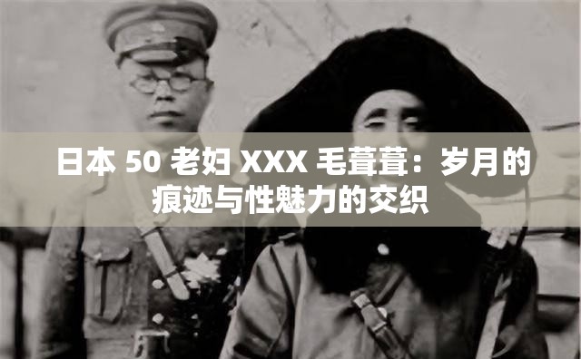 日本 50 老妇 XXX 毛葺葺：岁月的痕迹与性魅力的交织