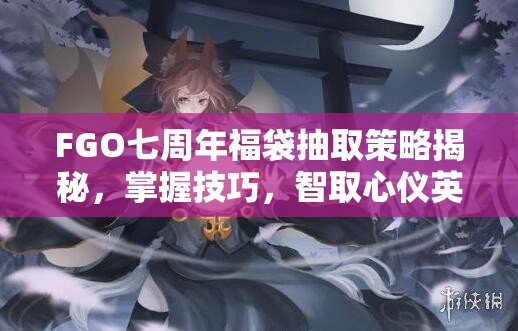 FGO七周年福袋抽取策略揭秘，掌握技巧，智取心仪英灵全攻略