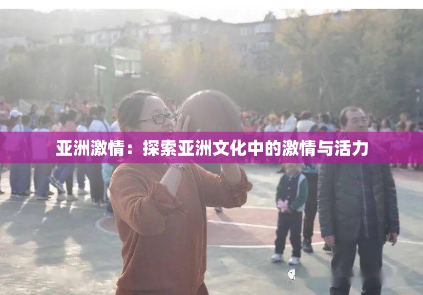 亚洲激情：探索亚洲文化中的激情与活力