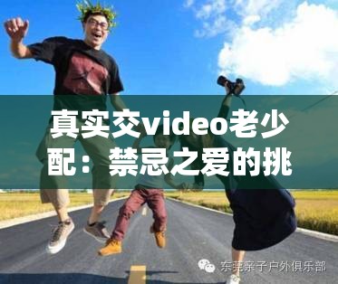 真实交video老少配：禁忌之爱的挑战与探索
